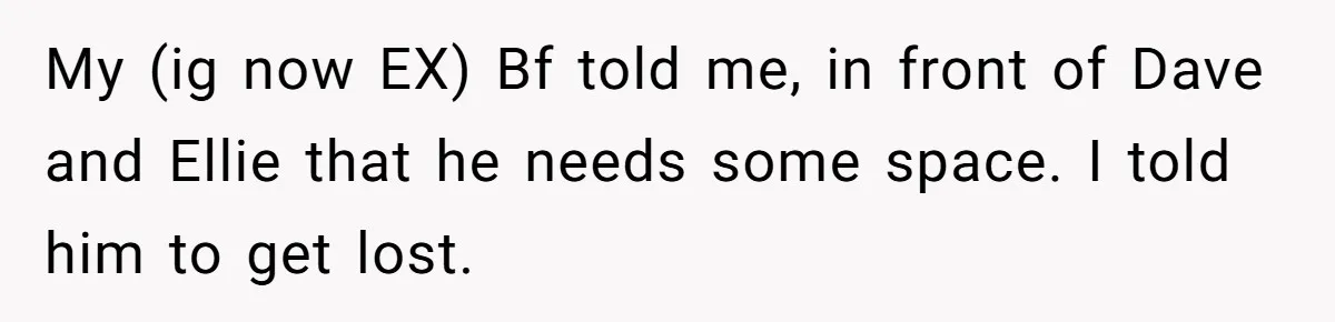 My (ig now EX) Bf told me, in front of Dave and Ellie that he needs some space. I told him to get lost.