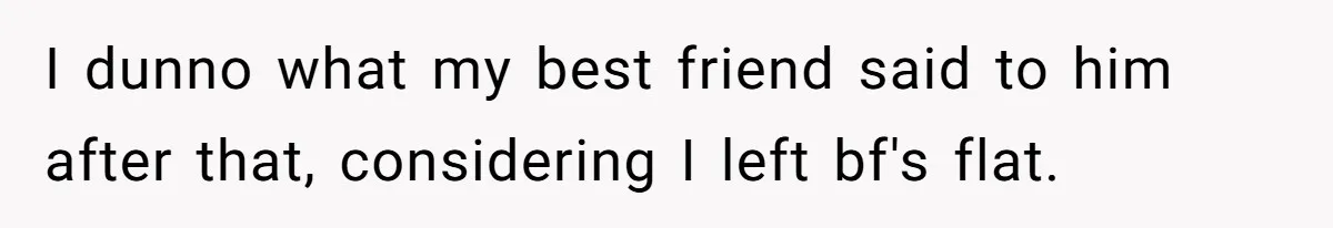 I dunno what my best friend said to him after that, considering I left bf's flat.