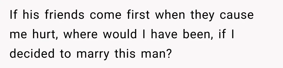 If his friends come first when they cause me hurt, where would I have been, if I decided to marry this man?