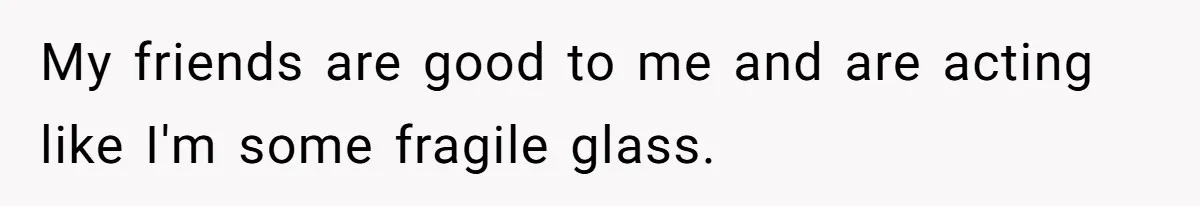 My friends are good to me and are acting like I'm some fragile glass.