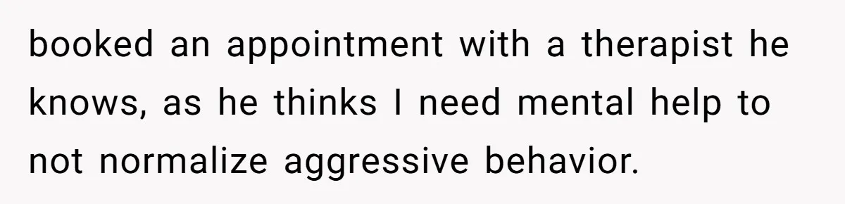 booked an appointment with a therapist he knows, as he thinks I need mental help to not normalize aggressive behavior.