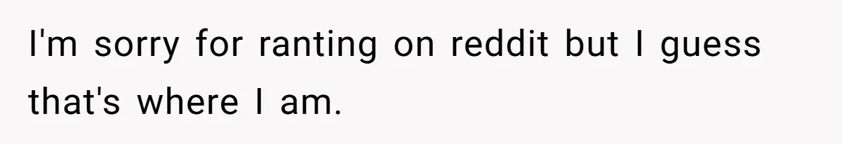 I'm sorry for ranting on reddit but I guess that's where I am.