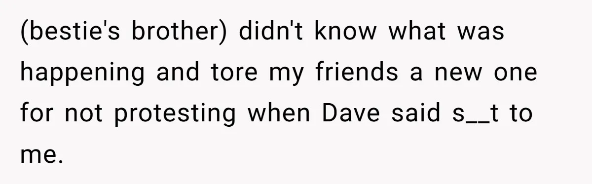 (bestie's brother) didn't know what was happening and tore my friends a new one for not protesting when Dave said s__t to me.