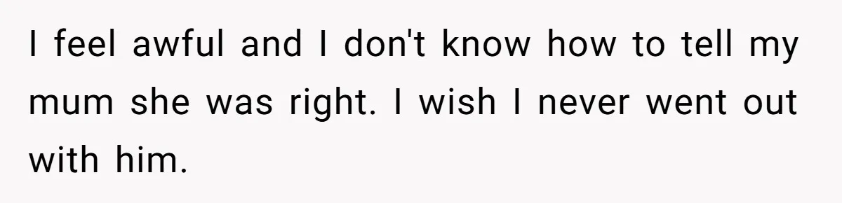 I feel awful and I don't know how to tell my mum she was right. I wish I never went out with him.