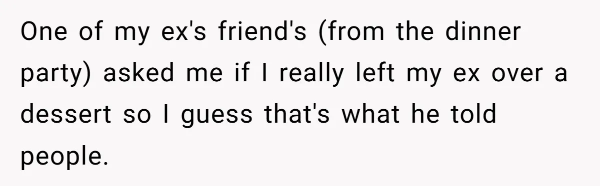One of my ex's friend's (from the dinner party) asked me if I really left my ex over a dessert so I guess that's what he told people.
