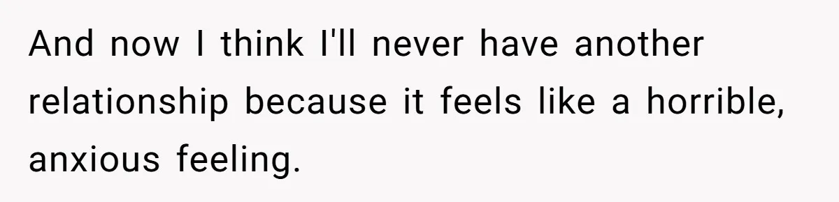 And now I think I'll never have another relationship because it feels like a horrible, anxious feeling.