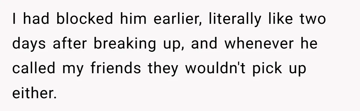 I had blocked him earlier, literally like two days after breaking up, and whenever he called my friends they wouldn't pick up either.