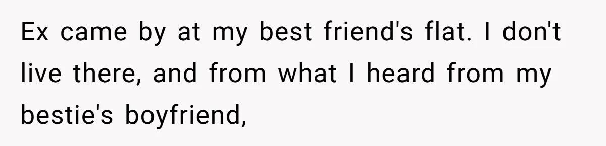 Ex came by at my best friend's flat. I don't live there, and from what I heard from my bestie's boyfriend,