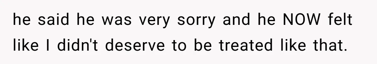 he said he was very sorry and he NOW felt like I didn't deserve to be treated like that.