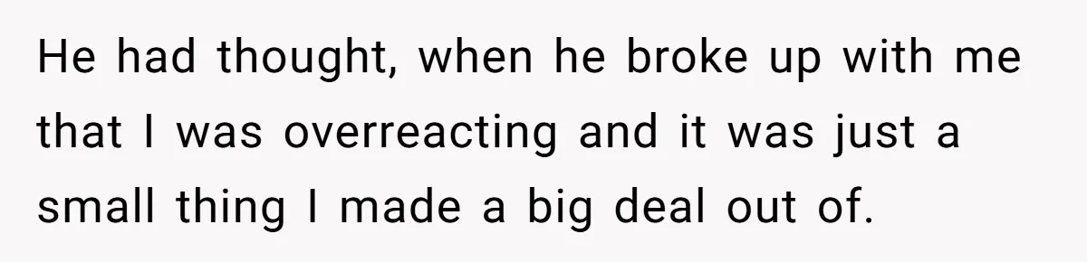 He had thought, when he broke up with me that I was overreacting and it was just a small thing I made a big deal out of.