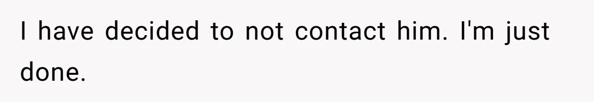 I have decided to not contact him. I'm just done.