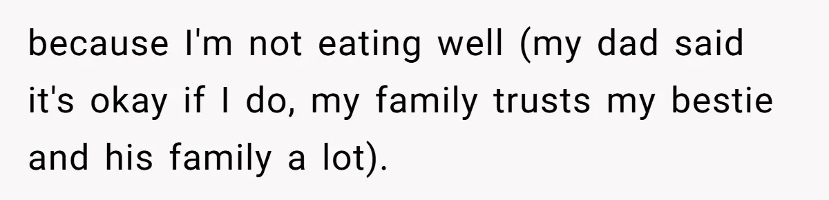 because I'm not eating well (my dad said it's okay if I do, my family trusts my bestie and his family a lot).