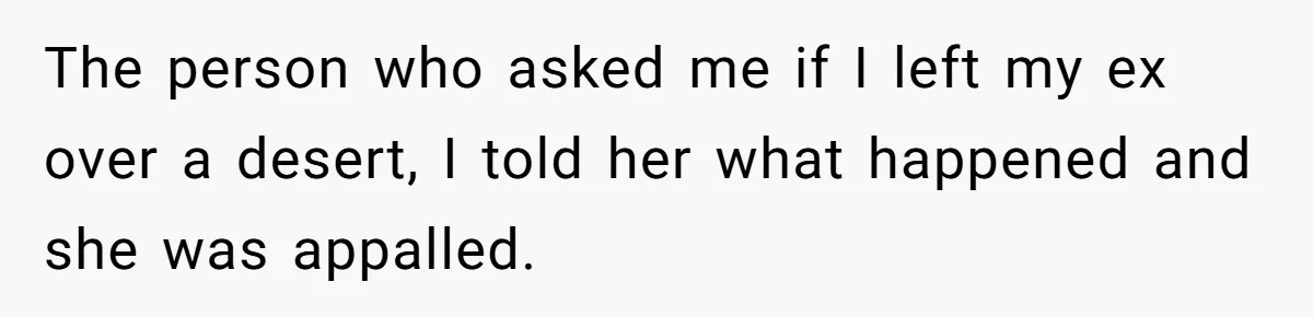 The person who asked me if I left my ex over a desert, I told her what happened and she was appalled.