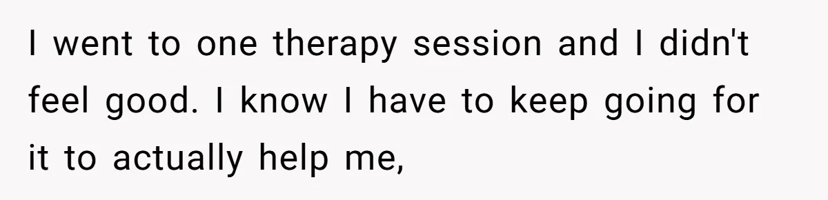 I went to one therapy session and I didn't feel good. I know I have to keep going for it to actually help me,