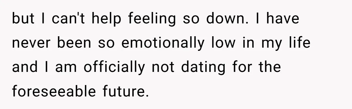 but I can't help feeling so down. I have never been so emotionally low in my life and I am officially not dating for the foreseeable future.
