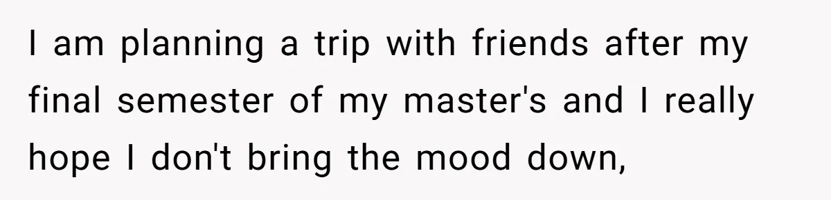 I am planning a trip with friends after my final semester of my master's and I really hope I don't bring the mood down,