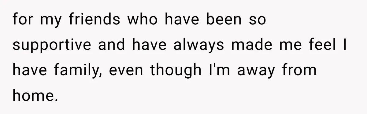 for my friends who have been so supportive and have always made me feel I have family, even though I'm away from home.