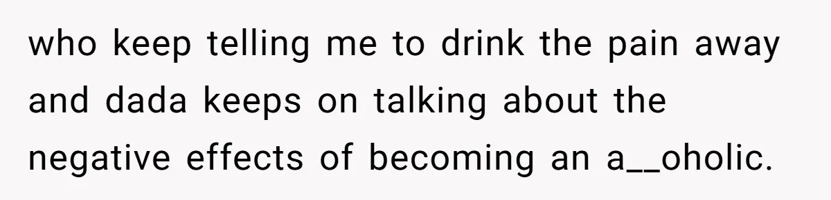 who keep telling me to drink the pain away and dada keeps on talking about the negative effects of becoming an a__oholic.