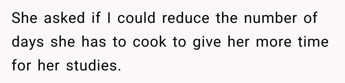 She asked if I could reduce the number of days she has to cook to give her more time for her studies.