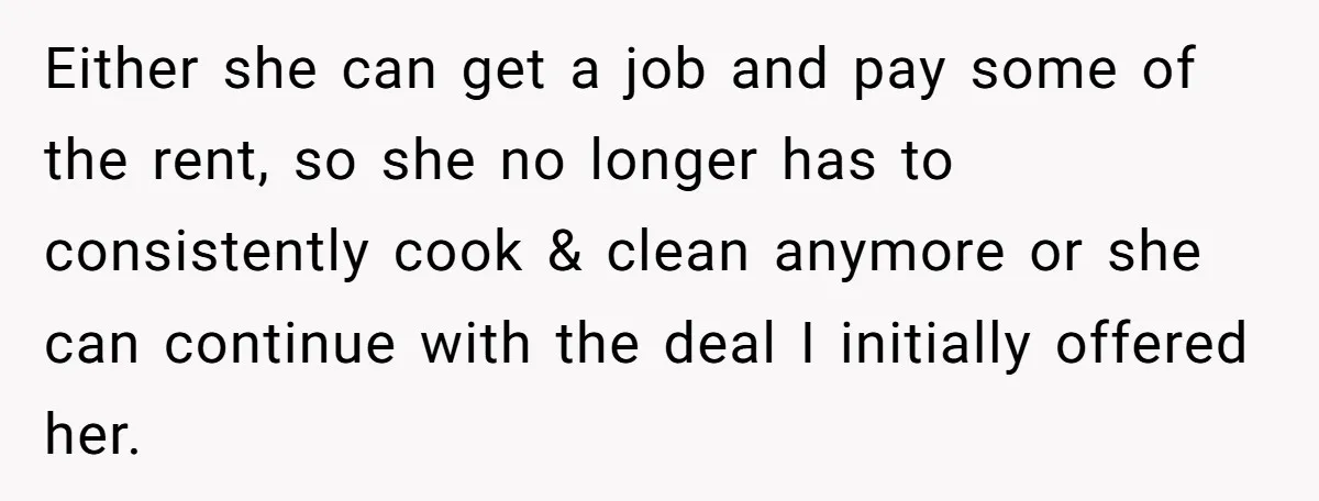Either she can get a job and pay some of the rent, so she no longer has to consistently cook & clean anymore or she can continue with the deal...