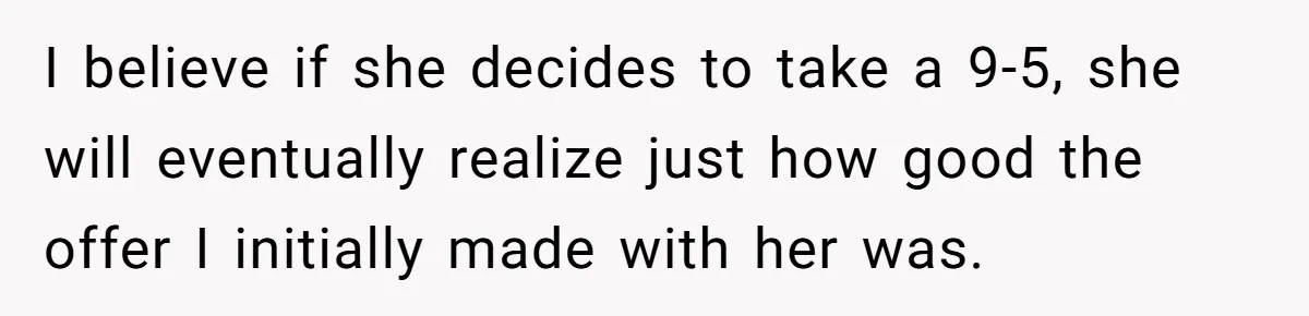 I believe if she decides to take a 9-5, she will eventually realize just how good the offer I initially made with her was.