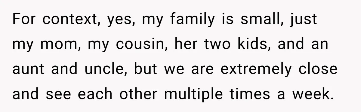 For context, yes, my family is small, just my mom, my cousin, her two kids, and an aunt and uncle, but we are extremely close and see each other multiple...