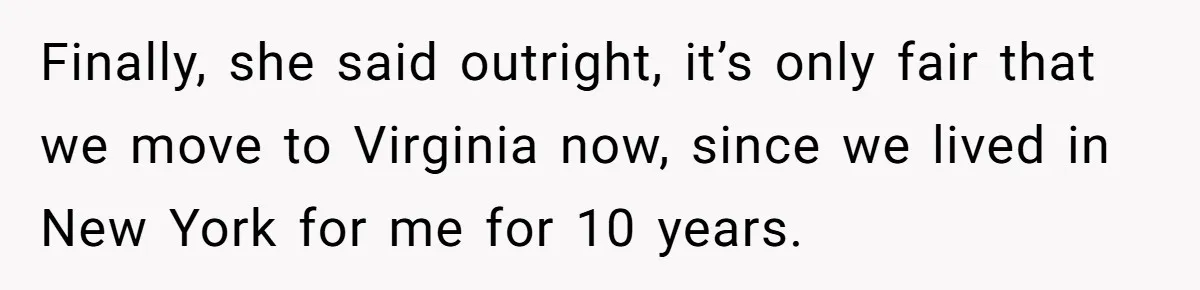 Finally, she said outright, it’s only fair that we move to Virginia now, since we lived in New York for me for 10 years.