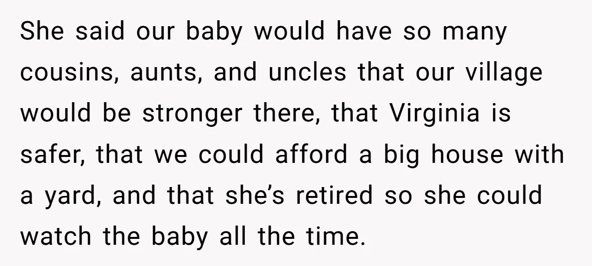 She said our baby would have so many cousins, aunts, and uncles that our village would be stronger there, that Virginia is safer, that we could afford a big house...