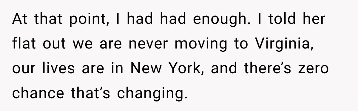 At that point, I had had enough. I told her flat out we are never moving to Virginia, our lives are in New York, and there’s zero chance that’s changing.