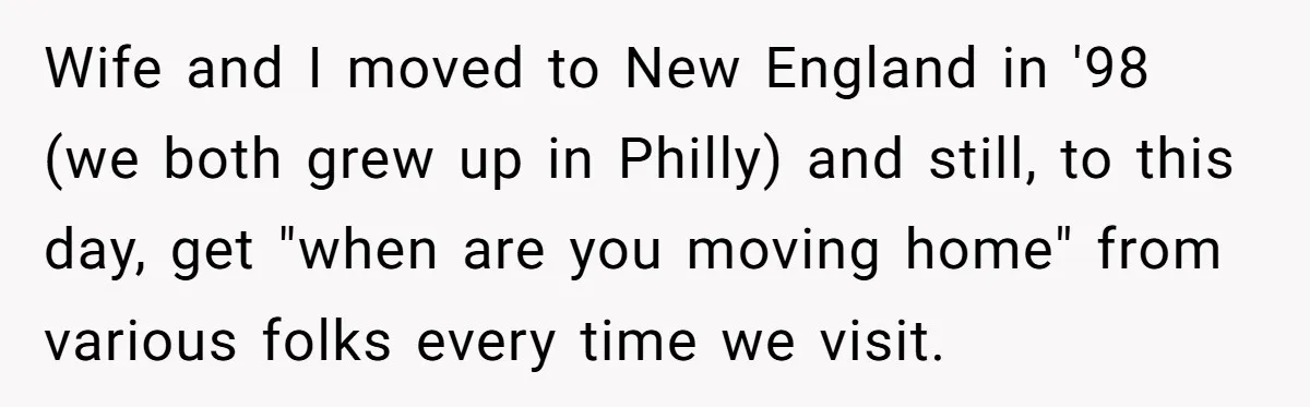 Wife and I moved to New England in '98 (we both grew up in Philly) and still, to this day, get "when are you moving home" from various folks every...
