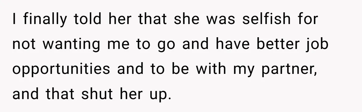 I finally told her that she was selfish for not wanting me to go and have better job opportunities and to be with my partner, and that shut her up.