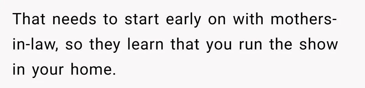 That needs to start early on with mothers-in-law, so they learn that you run the show in your home.