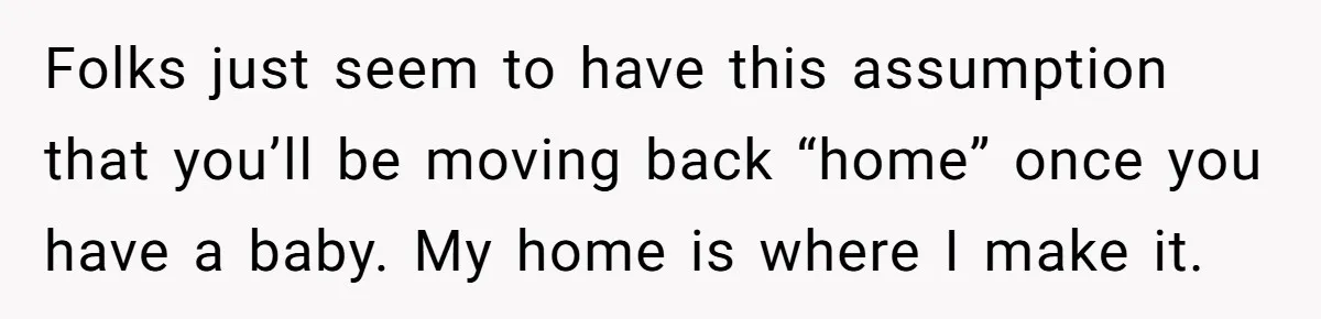 Folks just seem to have this assumption that you’ll be moving back “home” once you have a baby. My home is where I make it.