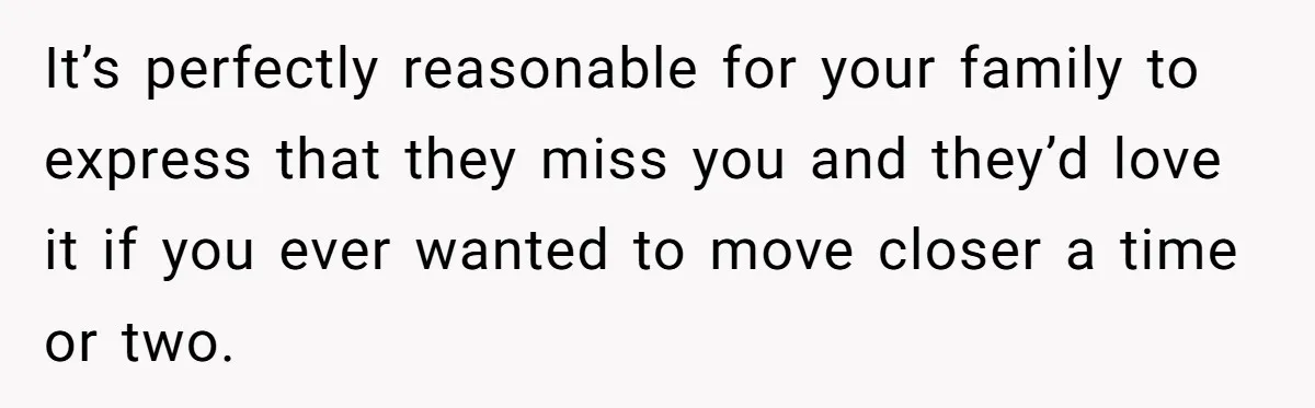 It’s perfectly reasonable for your family to express that they miss you and they’d love it if you ever wanted to move closer a time or two.