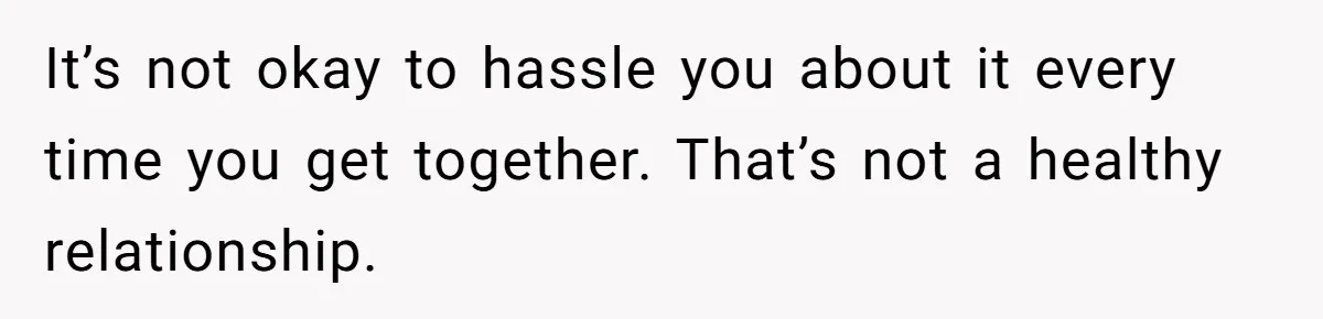 It’s not okay to hassle you about it every time you get together. That’s not a healthy relationship.
