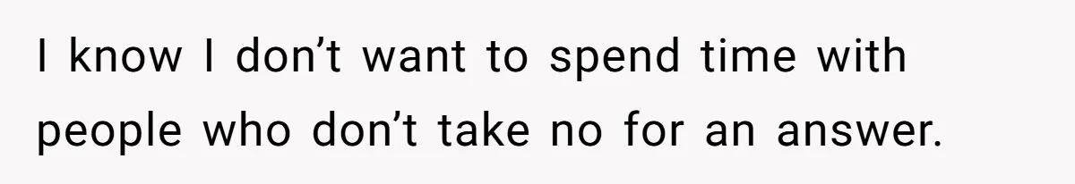 I know I don’t want to spend time with people who don’t take no for an answer.