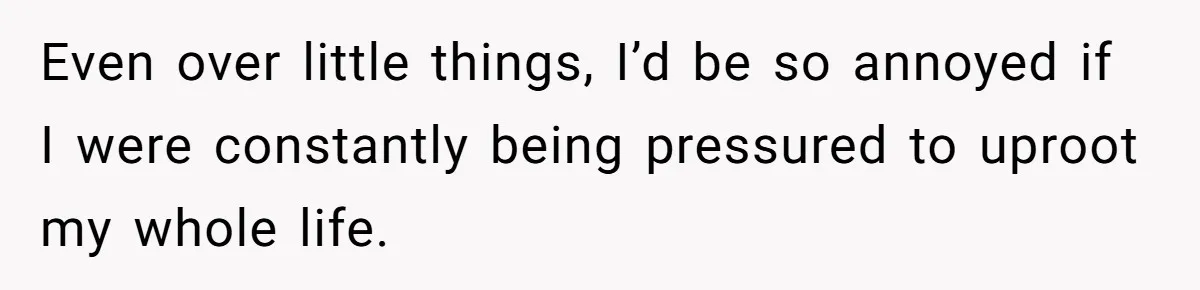 Even over little things, I’d be so annoyed if I were constantly being pressured to uproot my whole life.