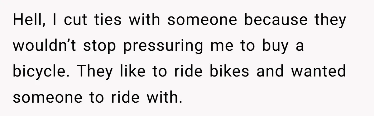 Hell, I cut ties with someone because they wouldn’t stop pressuring me to buy a bicycle. They like to ride bikes and wanted someone to ride with.