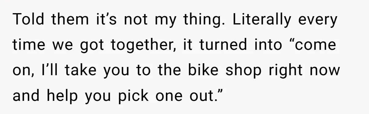 Told them it’s not my thing. Literally every time we got together, it turned into “come on, I’ll take you to the bike shop right now and help you pick...