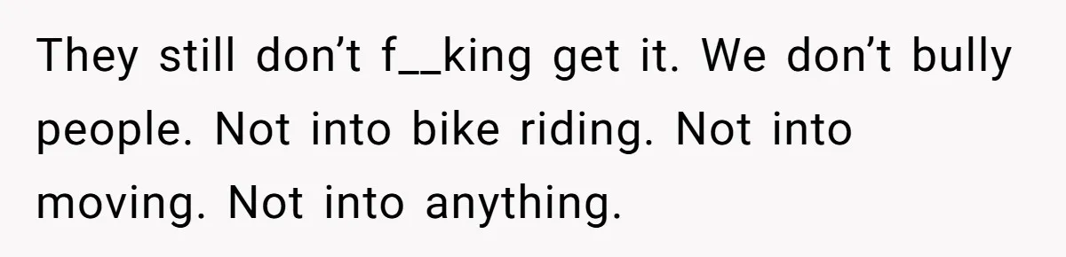 They still don’t f__king get it. We don’t bully people. Not into bike riding. Not into moving. Not into anything.