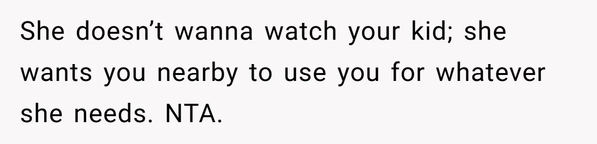 She doesn’t wanna watch your kid; she wants you nearby to use you for whatever she needs. NTA.