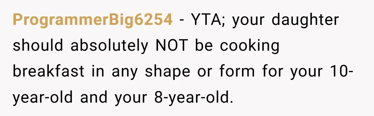 ProgrammerBig6254 − YTA; your daughter should absolutely NOT be cooking breakfast in any shape or form for your 10-year-old and your 8-year-old.