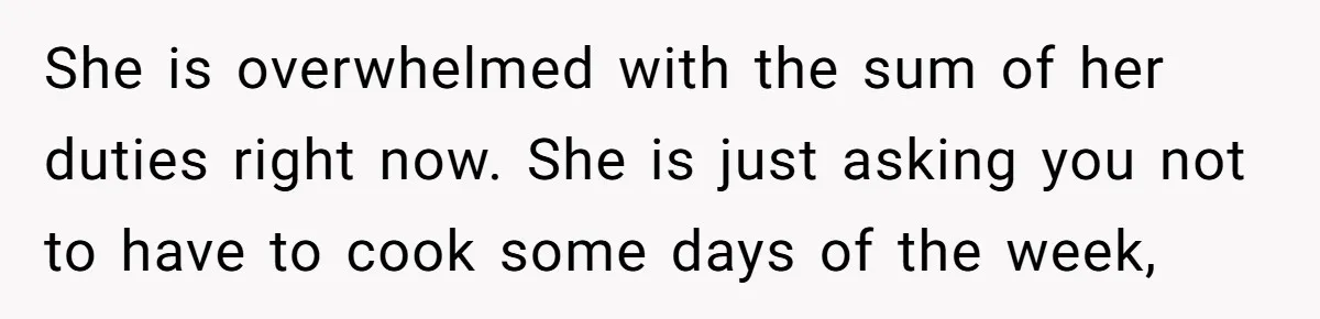 She is overwhelmed with the sum of her duties right now. She is just asking you not to have to cook some days of the week,