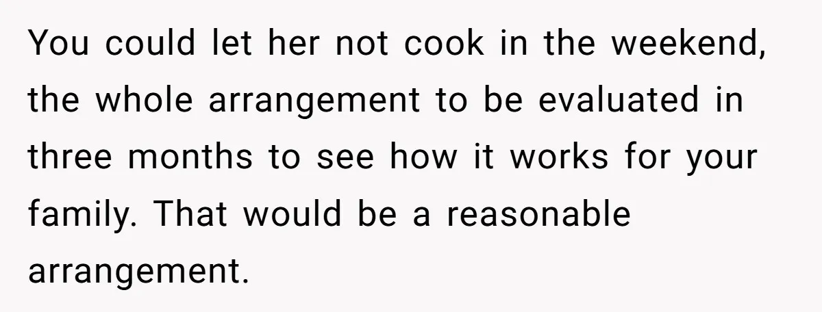 You could let her not cook in the weekend, the whole arrangement to be evaluated in three months to see how it works for your family. That would be a...