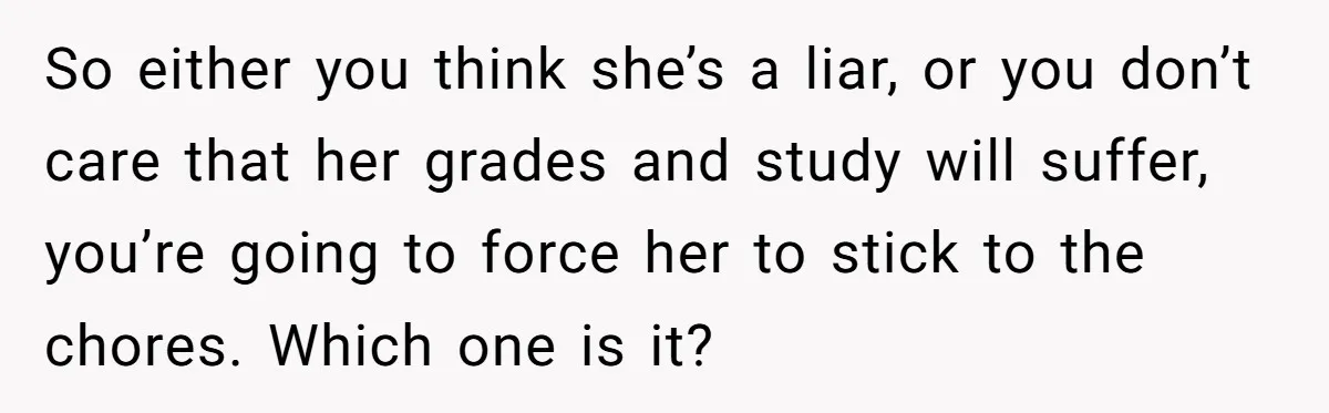 So either you think she’s a liar, or you don’t care that her grades and study will suffer, you’re going to force her to stick to the chores. Which one...