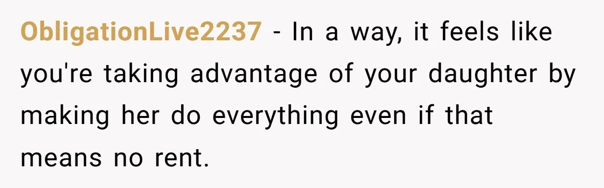 ObligationLive2237 − In a way, it feels like you're taking advantage of your daughter by making her do everything even if that means no rent.