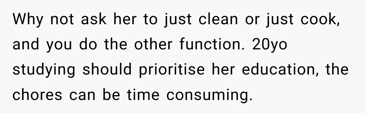 Why not ask her to just clean or just cook, and you do the other function. 20yo studying should prioritise her education, the chores can be time consuming.