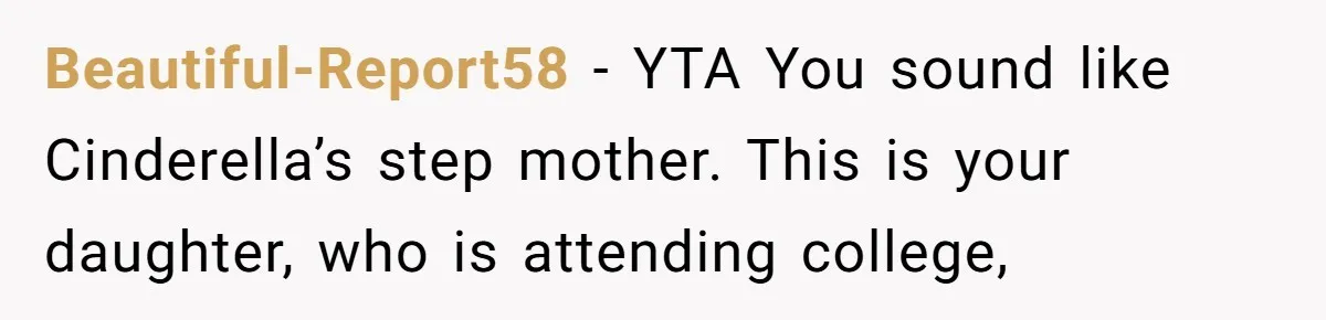 Beautiful-Report58 − YTA You sound like Cinderella’s step mother. This is your daughter, who is attending college,