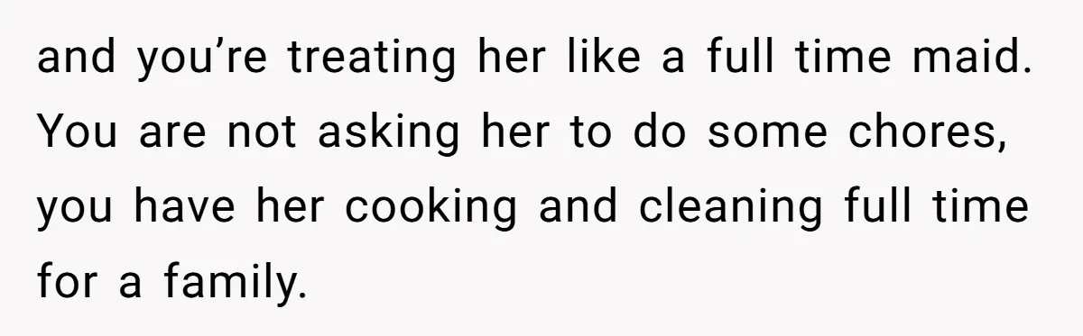 and you’re treating her like a full time maid. You are not asking her to do some chores, you have her cooking and cleaning full time for a family.