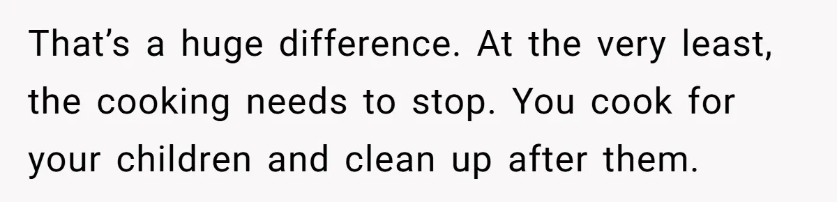 That’s a huge difference. At the very least, the cooking needs to stop. You cook for your children and clean up after them.